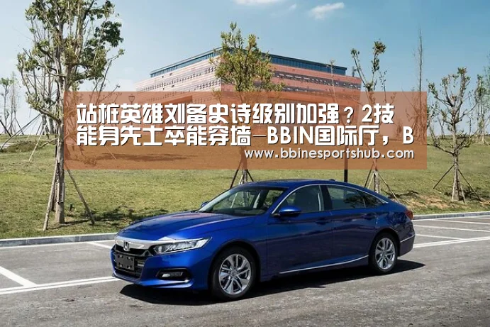 站桩英雄刘备史诗级别加强?2技能身先士卒能穿墙-BBIN国际厅,BBIN入口,BBIN下载,BBIN百家乐(图2) BBIN国际厅,BBIN入口,BBIN下载,BBIN百家乐